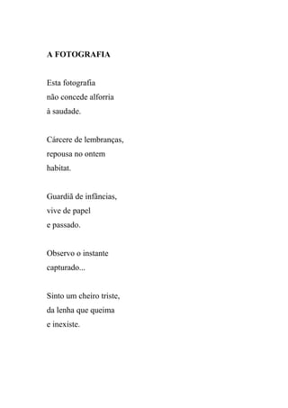 A FOTOGRAFIA


Esta fotografia
não concede alforria
à saudade.


Cárcere de lembranças,
repousa no ontem
habitat.


Guardiã de infâncias,
vive de papel
e passado.


Observo o instante
capturado...


Sinto um cheiro triste,
da lenha que queima
e inexiste.
 