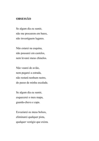 OBSESSÃO


Se algum dia eu sumir,
não me procurem em bares,
não investiguem lugares.


Não estarei na esquina,
não pousarei em castelos,
nem levarei meus chinelos.


Não voarei de avião,
nem pegarei a estrada,
não restará nenhum rastro,
do passo de minha escalada.


Se algum dia eu sumir,
esquecerei o meu mapa,
guarda-chuva e capa.


Esvaziarei os meus bolsos,
eliminarei qualquer pista,
qualquer vestígio que exista.
 