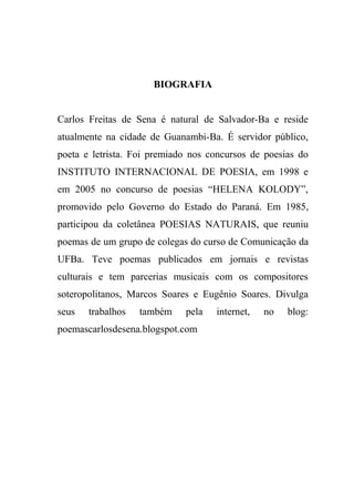 BIOGRAFIA


Carlos Freitas de Sena é natural de Salvador-Ba e reside
atualmente na cidade de Guanambi-Ba. É servidor público,
poeta e letrista. Foi premiado nos concursos de poesias do
INSTITUTO INTERNACIONAL DE POESIA, em 1998 e
em 2005 no concurso de poesias “HELENA KOLODY”,
promovido pelo Governo do Estado do Paraná. Em 1985,
participou da coletânea POESIAS NATURAIS, que reuniu
poemas de um grupo de colegas do curso de Comunicação da
UFBa. Teve poemas publicados em jornais e revistas
culturais e tem parcerias musicais com os compositores
soteropolitanos, Marcos Soares e Eugênio Soares. Divulga
seus   trabalhos   também    pela   internet,   no   blog:
poemascarlosdesena.blogspot.com
 