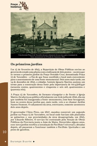 10
Vista da então Praça 15 de Novembro durante calçamento da sua área, após a instalação da
fonte-monumental. In: O Estado do Amazonas, 1899.
Os primeiros jardins
Em 15 de fevereiro de 1893, a Repartição de Obras Públicas enviou ao
governo do estado uma planta com a indicação de dois pontos – na área que
se tornou o primeiro jardim da Praça Oswaldo Cruz, denominada Praça
15 de Novembro – a fim de que fosse escolhido o local mais conveniente
para o assentamento de uma fonte monumental. Dois anos mais tarde, em
14 de dezembro de 1895, o cidadão Antônio Ignacio Martins assinou um
termo para a construção dessa fonte pela importância de 60:456$440
(sessenta contos, quatrocentos e cinquenta e seis mil, quatrocentos e
quarenta réis).
A Praça 15 de Novembro, de formato triangular e de frente à Igreja
Matriz, foi aberta ao público oficialmente em 19 de julho de 1896, dia em
que também foi inaugurada a fonte-monumento, com base hexagonal,
bem no centro desse jardim que, mais tarde, veio a se chamar Jardim
Santos Dumont. O calçamento da área, entretanto, somente aconteceu
dois anos depois.
O governador Fileto Pires, em 1897, mandou construir um segundo
jardim na Praça 15 de Novembro, no local onde haviam sido plantadas
as palmeiras e nas proximidades da área desapropriada, em 1893,
por Eduardo Ribeiro. O serviço foi contratado pela Secção de Obras
Públicas da Província junto a João da Matta. Decorridos alguns anos,
esse novo jardim recebeu a instalação do Pavilhão Universal e, décadas
depois, ali passaram a funcionar também o Pavilhão Ajuricaba e um
posto de gasolina.
 