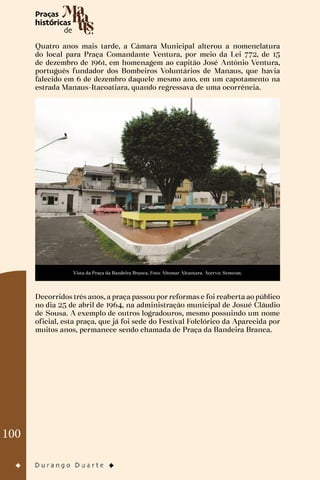 100
Quatro anos mais tarde, a Câmara Municipal alterou a nomenclatura
do local para Praça Comandante Ventura, por meio da Lei 772, de 15
de dezembro de 1961, em homenagem ao capitão José Antônio Ventura,
português fundador dos Bombeiros Voluntários de Manaus, que havia
falecido em 6 de dezembro daquele mesmo ano, em um capotamento na
estrada Manaus-Itacoatiara, quando regressava de uma ocorrência.
Vista da Praça da Bandeira Branca. Foto: Altemar Alcantara. Acervo: Semcom.
Decorridos três anos, a praça passou por reformas e foi reaberta ao público
no dia 25 de abril de 1964, na administração municipal de Josué Cláudio
de Sousa. A exemplo de outros logradouros, mesmo possuindo um nome
oficial, esta praça, que já foi sede do Festival Folclórico da Aparecida por
muitos anos, permanece sendo chamada de Praça da Bandeira Branca.
 