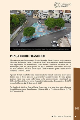 101
Vista da Praça da Bandeira Branca. Foto: Paulo Victor Braga - Acervo: Instituto Durango Duarte. (2023)
PRAÇA PADRE FRANCISCO
Situado nas proximidades da Ponte Senador Fábio Lucena, entre as ruas
Cinco de Setembro, Padre Francisco e Boa Vista, no bairro São Raimundo,
este logradouro foi denominado Praça Padre Francisco, por meio da Lei
Municipal 389, de 30 de junho de 1952. Também é chamado de Praça
do Sul América, por sua localização ficar de frente para a sede do Sul
América Esporte Clube.
Apesar de ter recebido uma nomenclatura oficial, somente cinco anos
depois que o local passou a apresentar características de uma praça,
quando teve sua área reformada pela administração municipal de
Gilberto Mestrinho. As obras foram iniciadas em 24 de dezembro de 1956
e concluídas em 24 de janeiro de 1957.
No início de 2016, a Praça Padre Francisco teve sua área parcialmente
demolida por causa das obras da Ligação Viária Presidente Dutra (LPD),
do Prosamim III.
 