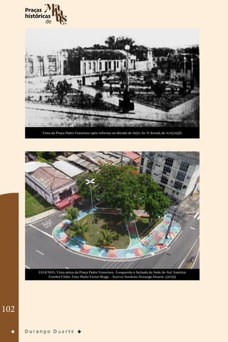 102
Vista da Praça Padre Francisco após reforma na década de 1950. In: O Jornal, de 11.05.1958.
LEGENDA. Vista aérea da Praça Padre Francisco. À esquerda a fachada da Sede do Sul América
Futebol Clube. Foto: Paulo Victor Braga - Acervo: Instituto Durango Duarte. (2023)
 