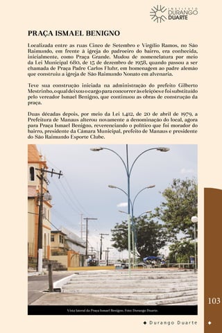 103
PRAÇA ISMAEL BENIGNO
Localizada entre as ruas Cinco de Setembro e Virgílio Ramos, no São
Raimundo, em frente à igreja do padroeiro do bairro, era conhecida,
inicialmente, como Praça Grande. Mudou de nomenclatura por meio
da Lei Municipal 680, de 15 de dezembro de 1958, quando passou a ser
chamada de Praça Padre Carlos Fluhr, em homenagem ao padre alemão
que construiu a igreja de São Raimundo Nonato em alvenaria.
Teve sua construção iniciada na administração do prefeito Gilberto
Mestrinho,oqualdeixouocargoparaconcorreràseleiçõese foisubstituído
pelo vereador Ismael Benigno, que continuou as obras de construção da
praça.
Duas décadas depois, por meio da Lei 1.412, de 20 de abril de 1979, a
Prefeitura de Manaus alterou novamente a denominação do local, agora
para Praça Ismael Benigno, reverenciando o político que foi morador do
bairro, presidente da Câmara Municipal, prefeito de Manaus e presidente
do São Raimundo Esporte Clube.
Vista lateral da Praça Ismael Benigno. Foto: Durango Duarte.
 