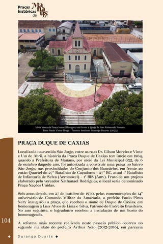 104
Vista aérea da Praça Ismael Benigno, em frente à Igreja de São Raimundo Nonato.
Foto: Paulo Victor Braga - Acervo: Instituto Durango Duarte. (2023)
PRAÇA DUQUE DE CAXIAS
Localizada na avenida São Jorge, entre as ruas Dr. Gilson Moreira e Vinte
e Um de Abril, a história da Praça Duque de Caxias tem início em 1964,
quando a Prefeitura de Manaus, por meio da Lei Municipal 835, de 6
de outubro daquele ano, foi autorizada a construir uma praça no bairro
São Jorge, nas proximidades do Conjunto dos Bancários, em frente ao
então Quartel do 27º Batalhão de Caçadores – 27º BC, atual 1º Batalhão
de Infantaria de Selva (Aeromóvel) – 1º BIS (Amv). Fruto de um projeto
elaborado pelo vereador Nathanael Rodrigues, o local seria denominado
Praça Nações Unidas.
Seis anos depois, em 27 de outubro de 1970, pelas comemorações do 14º
aniversário do Comando Militar da Amazônia, o prefeito Paulo Pinto
Nery inaugurou a praça, que recebeu o nome de Duque de Caxias, em
homenagem a Luís Alves de Lima e Silva, Patrono do Exército Brasileiro.
No ano seguinte, o logradouro recebeu a instalação de um busto do
homenageado.
A reforma mais recente realizada neste passeio público ocorreu no
segundo mandato do prefeito Arthur Neto (2013-2016), em parceria
 