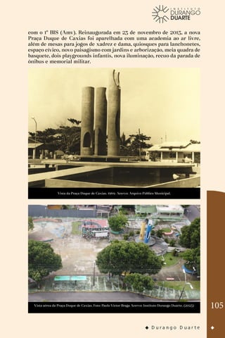 105
com o 1º BIS (Amv). Reinaugurada em 23 de novembro de 2015, a nova
Praça Duque de Caxias foi aparelhada com uma academia ao ar livre,
além de mesas para jogos de xadrez e dama, quiosques para lanchonetes,
espaço cívico, novo paisagismo com jardins e arborização, meia quadra de
basquete, dois playgrounds infantis, nova iluminação, recuo da parada de
ônibus e memorial militar.
Vista da Praça Duque de Caxias. 1969. Acervo: Arquivo Público Municipal.
Vista aérea da Praça Duque de Caxias. Foto: Paulo Victor Braga Acervo: Instituto Durango Duarte. (2023)
 