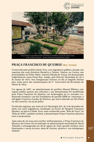 107
Vista da Praça e da estátua de Nossa Senhora Auxiliadora, na praça de mesmo nome.
Foto: Cristian Guerreiro - Acervo: Instituto Durango Duarte. (2023)
PRAÇA FRANCISCO DE QUEIROZ (Ruy Araújo)
Construído pelo prefeito Paulo Nery, este logradouro público, situado nas
esquinas das ruas Quintino Bocaiúva e Doutor Almino, no Centro, nas
proximidades da Ponte Padre Antônio Plácido de Souza, foi denominado
originalmente como Praça Ruy Araújo, pelo Decreto Municipal 30, de 2
de março de 1970. Sua inauguração ocorreu no dia 31 daquele mesmo
mês, como parte das comemorações do 6º Aniversário da Revolução de
Março de 1964.
Em agosto de 1987, na administração do prefeito Manoel Ribeiro, este
espaço público passou por reformas e sua denominação foi modificada
para Praça Francisco de Queiroz, em homenagem ao ex-vereador, ex-
deputado estadual e um dos fundadores do partido MDB no Amazonas, o
advogado Francisco Guedes de Queiroz, que havia falecido em São Paulo
no mês anterior, em 23 de julho.
Na década seguinte, por meio da Lei Municipal 507, de 9 de dezembro de
1999, um outro logradouro, localizado na frente do Hospital Francisca
Mendes, no bairro Cidade Nova, mais conhecido como “Bola do Nove” ou
“Bola do SOS”, também recebeu a denominação Praça Francisco Queiroz
(sem a preposição).
Após mais de 20 anos sem receber melhoramentos, a Praça Francisco de
Queiroz, do Centro, foi revitalizada na administração municipal de David
Almeida e reinaugurada em 28 de agosto de 2021, quando recebeu nova
iluminação e novas árvores, além de lixeiras, pintura e um miniparque
infantil.
 