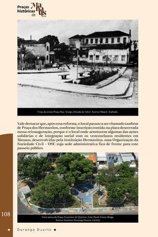 108
Vista da então Praça Ruy Araújo. Década de 1960. Acervo: Moacir Andrade.
Vale destacar que, após essa reforma, o local passou a ser chamado também
de Praça dos Hermanitos, conforme inscrição contida na placa descerrada
nessa reinauguração, porque é o local onde acontecem algumas das ações
solidárias e de integração social com os venezuelanos residentes em
Manaus, desenvolvidas pela instituição Hermanitos, uma Organização da
Sociedade Civil – OSC cuja sede administrativa fica de frente para este
passeio público.
Vista aérea da Praça Francisco de Queiroz. Foto: Paulo Victor Braga
Acervo: Instituto Durango Duarte. (2023)
 