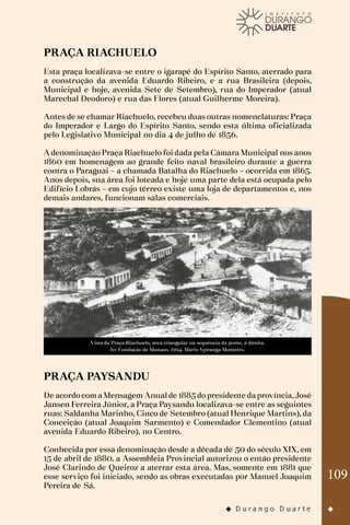 109
PRAÇA RIACHUELO
Esta praça localizava-se entre o igarapé do Espírito Santo, aterrado para
a construção da avenida Eduardo Ribeiro, e a rua Brasileira (depois,
Municipal e hoje, avenida Sete de Setembro), rua do Imperador (atual
Marechal Deodoro) e rua das Flores (atual Guilherme Moreira).
Antes de se chamar Riachuelo, recebeu duas outras nomenclaturas: Praça
do Imperador e Largo do Espírito Santo, sendo esta última oficializada
pelo Legislativo Municipal no dia 4 de julho de 1856.
A denominação Praça Riachuelo foi dada pela Câmara Municipal nos anos
1860 em homenagem ao grande feito naval brasileiro durante a guerra
contra o Paraguai – a chamada Batalha do Riachuelo – ocorrida em 1865.
Anos depois, sua área foi loteada e hoje uma parte dela está ocupada pelo
Edifício Lobrás – em cujo térreo existe uma loja de departamentos e, nos
demais andares, funcionam salas comerciais.
Vista da Praça Riachuelo, área triangular na sequência da ponte, à direita.
In: Fundação de Manaus, 1994. Mário Ypiranga Monteiro.
PRAÇA PAYSANDU
De acordocomaMensagem Anualde 1885dopresidente daprovíncia,José
Jansen Ferreira Júnior, a Praça Paysandu localizava-se entre as seguintes
ruas: Saldanha Marinho, Cinco de Setembro (atual Henrique Martins), da
Conceição (atual Joaquim Sarmento) e Comendador Clementino (atual
avenida Eduardo Ribeiro), no Centro.
Conhecida por essa denominação desde a década de 50 do século XIX, em
15 de abril de 1880, a Assembleia Provincial autorizou o então presidente
José Clarindo de Queiroz a aterrar esta área. Mas, somente em 1881 que
esse serviço foi iniciado, sendo as obras executadas por Manuel Joaquim
Pereira de Sá.
 