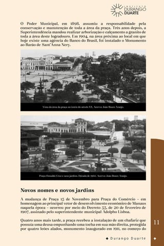 11
O Poder Municipal, em 1898, assumiu a responsabilidade pela
conservação e manutenção de toda a área da praça. Três anos depois, a
Superintendência mandou realizar arborização e calçamento a granito de
toda a área deste logradouro. Em 1904, na área próxima ao local em que
hoje existe uma agência do Banco do Brasil, foi instalado o Monumento
ao Barão de Sant’Anna Nery.
Vista da área da praça no início do século XX. Acervo: João Bosco Araújo.
Praça Oswaldo Cruz e seus jardins. Década de 1960. Acervo: João Bosco Araújo.
Novos nomes e novos jardins
A mudança de Praça 15 de Novembro para Praça do Comércio – em
homenagem ao principal vetor de desenvolvimento econômico de Manaus
naquela época – ocorreu por meio do Decreto 53, de 20 de fevereiro de
1907, assinado pelo superintendente municipal Adolpho Lisboa.
Quatro anos mais tarde, a praça recebeu a instalação de um chafariz que
possuía uma deusa empunhando uma tocha em sua mão direita, protegida
por quatro leões alados, monumento inaugurado em 1911, no começo do
 
