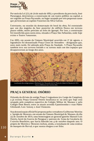 110
Por meio da Lei 572, de 29 de maio de 1882, o presidente da província, José
Paranaguá, determinou a construção de um teatro público na capital, a
ser erguido na Praça Paysandu, no lugar ocupado por três pequenas casas
que pertenciam ao capitão Francisco da Silva Galvão.
Entretanto, na ocasião da demarcação do local da obra, foi constatado
que um dos ângulos da face posterior do edifício ficava em terreno
pouco sólido, muito próximo ao leito do igarapé. Por isso, a construção
foi transferida para outra área, situada à Praça São Sebastião, onde hoje
existe o Teatro Amazonas.
Em 1883, em sessão da Câmara Municipal ocorrida em 17 de agosto, o
logradouro foi denominado Praça Cinco de Setembro – designação que,
anos mais tarde, foi adotada pela Praça da Saudade. A Praça Paysandu
também teve seu terreno loteado e se tornou mais um dos espaços que
desapareceram ao longo dos anos.
Localização das antigas praças e Riachuelo (1) e Paysandu (2). In: Planta da cidade de Manáos de 1879.
Acervo: Biblioteca do Exército (RJ).
PRAÇA GENERAL OSÓRIO
Oriunda da divisão da antiga Praça Uruguaiana (ex-Largo da Campina),
a já extinta Praça General Osório localizava-se na área que hoje está
ocupada pelo complexo esportivo do Colégio Militar de Manaus e pelo
Colégio Dom Bosco, entre as atuais avenida Epaminondas e ruas Padre
Ghislandi, Luiz Antony e José Clemente.
SuadenominaçãooficialfoipropostapelosvereadoresGuilherme Moreira
e Aprígio de Menezes, em sessão da Câmara Municipal de Manaus, do dia
25 de outubro de 1879, uma homenagem ao general gaúcho Manuel Luís
Osório, herói da Guerra do Paraguai e patrono da Arma da Cavalaria do
Exército Brasileiro, que havia falecido em 4 de outubro daquele ano. O
projeto de Moreira e Menezes incluía, ainda, a instalação de uma estátua
do marquês do Herval, o que nunca chegou a ser feito.
 