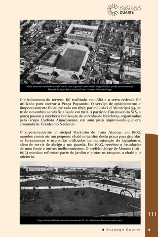 111
Vista aérea do estádio General Osório, com o ginásio coberto do Colégio Militar ainda em construção.
Década de 1970. Foto: Correia Lima. Acervo: Eduardo Braga.
O nivelamento do terreno foi realizado em 1882 e a terra retirada foi
utilizada para aterrar a Praça Paysandu. O serviço de aplainamento e
limpeza somente foi autorizado em 1897, por meio da Lei Municipal 34, de
10 de novembro, sendo finalizado em 1901. A partir do fim do século XIX, a
praça passou a receber a realização de corridas de bicicletas, organizadas
pelo Grupo Cyclista Amazonense, em uma pista improvisada que era
chamada de Velódromo Nacional.
O superintendente municipal Martinho de Luna Alencar, em 1902,
mandou construir um pequeno chalé no jardim desta praça para guardar
as ferramentas e utensílios utilizados na manutenção do logradouro,
além de servir de abrigo a um guarda. Em 1905, recebeu a instalação
de uma fonte e outros melhoramentos. O prefeito Jorge de Moraes (1911-
1913) mandou reformar parte do jardim e pintar os tanques, o chalé e o
mictório.
Praça General Osório no início do século XX. In: Album do Amazonas 1901-1902.
 