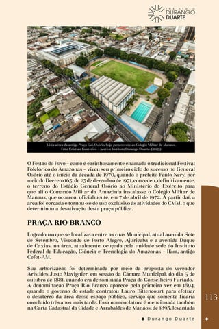 113
Vista aérea da antiga Praça Gal. Osório, hoje pertencente ao Colégio Militar de Manaus.
Foto: Cristian Guerreiro - Acervo: Instituto Durango Duarte. (2023)
O Festão do Povo – como é carinhosamente chamado o tradicional Festival
Folclórico do Amazonas – viveu seu primeiro ciclo de sucesso no General
Osório até o início da década de 1970, quando o prefeito Paulo Nery, por
meiodoDecreto163,de 23de dezembrode 1971,concedeu,definitivamente,
o terreno do Estádio General Osório ao Ministério do Exército para
que ali o Comando Militar da Amazônia instalasse o Colégio Militar de
Manaus, que ocorreu, oficialmente, em 7 de abril de 1972. A partir daí, a
área foi cercada e tornou-se de uso exclusivo às atividades do CMM, o que
determinou a desativação desta praça pública.
PRAÇA RIO BRANCO
Logradouro que se localizava entre as ruas Municipal, atual avenida Sete
de Setembro, Visconde de Porto Alegre, Ajuricaba e a avenida Duque
de Caxias, na área, atualmente, ocupada pela unidade sede do Instituto
Federal de Educação, Ciência e Tecnologia do Amazonas – Ifam, antigo
Cefet-AM.
Sua arborização foi determinada por meio da proposta do vereador
Aristides Justo Mavignier, em sessão da Câmara Municipal, do dia 5 de
outubro de 1881, quando era denominada Praça do Conselheiro Furtado.
A denominação Praça Rio Branco aparece pela primeira vez em 1894,
quando o governo do estado contratou Lauro Bittencourt para efetuar
o desaterro da área desse espaço público, serviço que somente ficaria
concluído três anos mais tarde. Essa nomenclatura é mencionada também
na Carta Cadastral da Cidade e Arrabaldes de Manáos, de 1895, levantada
 