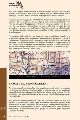 114
por João Miguel Ribas durante a administração estadual de Eduardo
Ribeiro, e nas Plantas da Cidade, de 1906 e de 1915. Era chamada, ainda,
de Praça Visconde de Rio Branco e de Praça Barão do Rio Branco.
Em sua área, foi inaugurado o Velódromo Amazonense, em 1905, também
chamado de Velódromo do Manáos Sport, com funcionamento até 1907.
Possuía uma pista de 333 metros de comprimento, cercada com grossos
paredões de pedra, e tinha duas curvas, sendo uma no lado da rua
Municipal e a outra na rua Duque de Caxias. O local era administrado
pela Manáos Sport e pela empresa Maranhão & Cia. e tinha botequim e
arquibancada.
Por meio da Lei 1.548, de 7 de maio de 1930, a prefeitura transferiu a
propriedade desta praça ao governo do estado para que este a cedesse à
União com a finalidade de ali construir o prédio da Escola de Aprendizes
Artífices. Ao estabelecimento de ensino, caberia a responsabilidade
pela conservação, limpeza e embelezamento da área. O termo de doação
definitiva da Praça Rio Branco foi assinado no dia 30 de maio de 1934,
pelo interventor federal Álvaro Maia.
Localização da antiga Praça Rio Branco. In: Planta de Manáos e arrabaldes de 1906.
PRAÇA BENJAMIN CONSTANT
As primeiras referências sobre este logradouro público são encontradas
em documentos datados dos anos 1890 e indicam que ele se localizava
na confluência da antiga estrada da Cachoeirinha, atual avenida Sete de
Setembro, com a avenida Uaupés, atual avenida Castelo Branco, no bairro
Cachoeirinha.
Sua primeira denominação foi Praça de Antimari, nome da rua que
lhe servia de referência e que, após as obras do Prosamim, passou a ser
denominada avenida Lourenço da Silva Braga, margeando o igarapé do
Mestre Chico, trecho entre a avenida Carvalho Leal e a Ponte Juscelino
Kubitschek. A nomenclatura desta praça foi alterada para Benjamin
Constant em 1896.
 