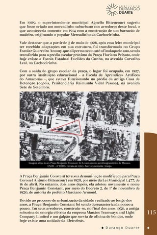 115
Em 1909, o superintendente municipal Agnello Bittencourt sugeriu
que fosse criado um mercadinho suburbano nos arredores deste local, o
que aconteceria somente em 1914 com a construção de um barracão de
madeira, originando o popular Mercadinho da Cachoeirinha.
Vale destacar que, a partir de 3 de maio de 1926, após essa feira municipal
ter recebido adaptações em sua estrutura, foi transformado no Grupo
EscolarGuerreiro Antony,que alipermaneceuaté ofimdaquele ano,sendo
transferido para o prédio escolar próximo da Praça Floriano Peixoto, onde
hoje existe a Escola Estadual Euclides da Cunha, na avenida Carvalho
Leal, na Cachoeirinha.
Com a saída do grupo escolar da praça, o lugar foi ocupado, em 1927,
por outra instituição educacional – a Escola de Aprendizes Artífices
do Amazonas –, que estava funcionando no prédio da antiga Casa de
Detenção (depois, Penitenciária Raimundo Vidal Pessoa), na avenida
Sete de Setembro.
Imagem aérea da ex-Praça Benjamin Constant. In: Levantamento aerofotogramétrico de Manaus.
DNOS – 2º DFOS. Década de 1960. Acervo: Jucineide Araújo.
A Praça Benjamin Constant teve sua denominação modificada para Praça
Coronel Antônio Bittencourt em 1928, por meio da Lei Municipal 1.477, de
16 de abril. No entanto, dois anos depois, ela adotou novamente o nome
Praça Benjamin Constant, por meio do Decreto 3, de 1º de novembro de
1930, de autoria do prefeito Marciano Armond.
Devido ao processo de urbanização da cidade realizado ao longo dos
anos, a Praça Benjamin Constant foi sendo descaracterizada pouco a
pouco. Em seus arredores, construiu-se, no final dos anos 1930, a antiga
subusina de energia elétrica da empresa Manáos Tramways and Light
Company Limited e um galpão que servia de oficina de bondes, onde
hoje existe uma unidade da Eletrobrás.
 