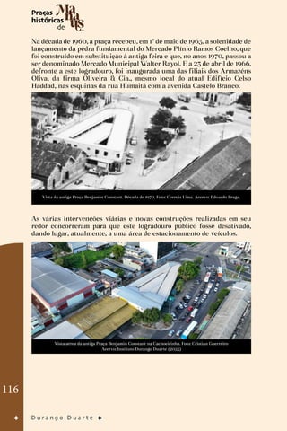 116
Na década de 1960, a praça recebeu, em 1º de maio de 1963, a solenidade de
lançamento da pedra fundamental do Mercado Plínio Ramos Coelho, que
foi construído em substituição à antiga feira e que, no anos 1970, passou a
ser denominado Mercado Municipal Walter Rayol. E a 23 de abril de 1966,
defronte a este logradouro, foi inaugurada uma das filiais dos Armazéns
Oliva, da firma Oliveira & Cia., mesmo local do atual Edifício Celso
Haddad, nas esquinas da rua Humaitá com a avenida Castelo Branco.
Vista da antiga Praça Benjamin Constant. Década de 1970. Foto: Correia Lima. Acervo: Eduardo Braga.
As várias intervenções viárias e novas construções realizadas em seu
redor concorreram para que este logradouro público fosse desativado,
dando lugar, atualmente, a uma área de estacionamento de veículos.
Vista aérea da antiga Praça Benjamin Constant na Cachoeirinha. Foto: Cristian Guerreiro
Acervo: Instituto Durango Duarte (2023)
 