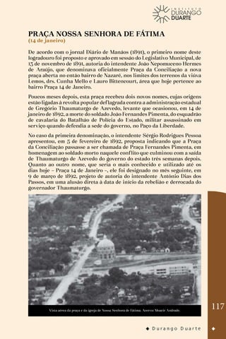 117
PRAÇA NOSSA SENHORA DE FÁTIMA
(14 de janeiro)
De acordo com o jornal Diário de Manáos (1891), o primeiro nome deste
logradouro foi proposto e aprovado em sessão do Legislativo Municipal, de
13 de novembro de 1891, autoria do intendente João Nepomuceno Hermes
de Araújo, que denominava oficialmente Praça da Conciliação a nova
praça aberta no então bairro de Nazaré, nos limites dos terrenos da viúva
Lemos, drs. Cunha Mello e Lauro Bittencourt, área que hoje pertence ao
bairro Praça 14 de Janeiro.
Poucos meses depois, esta praça recebeu dois novos nomes, cujas origens
estão ligadas à revolta popular deflagrada contra a administração estadual
de Gregório Thaumaturgo de Azevedo, levante que ocasionou, em 14 de
janeiro de 1892, a morte do soldado João Fernandes Pimenta, do esquadrão
de cavalaria do Batalhão de Polícia do Estado, militar assassinado em
serviço quando defendia a sede do governo, no Paço da Liberdade.
No caso da primeira denominação, o intendente Sérgio Rodrigues Pessoa
apresentou, em 5 de fevereiro de 1892, proposta indicando que a Praça
da Conciliação passasse a ser chamada de Praça Fernandes Pimenta, em
homenagem ao soldado morto naquele conflito que culminou com a saída
de Thaumaturgo de Azevedo do governo do estado três semanas depois.
Quanto ao outro nome, que seria o mais conhecido e utilizado até os
dias hoje – Praça 14 de Janeiro –, ele foi designado no mês seguinte, em
9 de março de 1892, projeto de autoria do intendente Antônio Dias dos
Passos, em uma alusão direta à data de início da rebelião e derrocada do
governador Thaumaturgo.
Vista aérea da praça e da igreja de Nossa Senhora de Fátima. Acervo: Moacir Andrade.
 