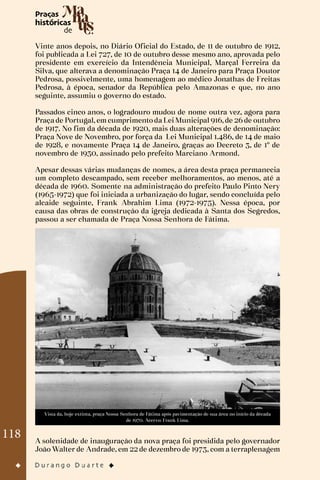 118
Vinte anos depois, no Diário Oficial do Estado, de 11 de outubro de 1912,
foi publicada a Lei 727, de 10 de outubro desse mesmo ano, aprovada pelo
presidente em exercício da Intendência Municipal, Marçal Ferreira da
Silva, que alterava a denominação Praça 14 de Janeiro para Praça Doutor
Pedrosa, possivelmente, uma homenagem ao médico Jonathas de Freitas
Pedrosa, à época, senador da República pelo Amazonas e que, no ano
seguinte, assumiu o governo do estado.
Passados cinco anos, o logradouro mudou de nome outra vez, agora para
Praça de Portugal, em cumprimento da Lei Municipal 916, de 26 de outubro
de 1917. No fim da década de 1920, mais duas alterações de denominação:
Praça Nove de Novembro, por força da Lei Municipal 1.486, de 14 de maio
de 1928, e novamente Praça 14 de Janeiro, graças ao Decreto 3, de 1º de
novembro de 1930, assinado pelo prefeito Marciano Armond.
Apesar dessas várias mudanças de nomes, a área desta praça permanecia
um completo descampado, sem receber melhoramentos, ao menos, até a
década de 1960. Somente na administração do prefeito Paulo Pinto Nery
(1965-1972) que foi iniciada a urbanização do lugar, sendo concluída pelo
alcaide seguinte, Frank Abrahim Lima (1972-1975). Nessa época, por
causa das obras de construção da igreja dedicada à Santa dos Segredos,
passou a ser chamada de Praça Nossa Senhora de Fátima.
Vista da, hoje extinta, praça Nossa Senhora de Fátima após pavimentação de sua área no início da década
de 1970. Acervo: Frank Lima.
A solenidade de inauguração da nova praça foi presidida pelo governador
João Walter de Andrade, em 22 de dezembro de 1973, com a terraplenagem
 