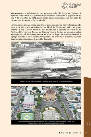 119
do terreno e o asfaltamento das ruas ao redor da igreja de Fátima. A
quadra polivalente e o parque infantil foram entregues à população no
dia 5 de setembro de 1974, como parte das comemorações da elevação do
Amazonas à categoria de província.
Ao longo dos anos, a praça que deu origem ao nome do bairro foi perdendo
sua área, até a sua desativação. No final da década de 1980, na parte
lateral à rua Emílio Moreira, foi construída a quadra de ensaios do
Grêmio Recreativo e Escola de Samba Vitória-Régia, ao lado da quadra
de esportes, ali funcionando até os dias de hoje. No terreno frontal à
igreja, construiu-se o centro paroquial e, na área mais a frente, existem
lanchonetes, contíguas à avenida Tarumã.
Vista da Praça de Nossa Senhora de Fátima em obras, ano de 1974. Acervo: Frank Lima.
Vista da área da antiga Praça com destaque para o Santuário Nossa Senhora de Fátima. Foto:
Chamel Flores - Acervo: Instituto Durango Duarte (2023)
 