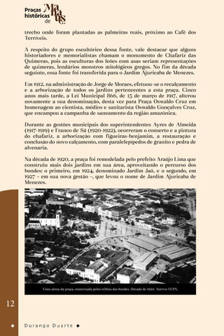 12
trecho onde foram plantadas as palmeiras reais, próximo ao Café dos
Terríveis.
A respeito do grupo escultórico dessa fonte, vale destacar que alguns
historiadores e memorialistas chamam o monumento de Chafariz das
Quimeras, pois as esculturas dos leões com asas seriam representações
de quimeras, lendários monstros mitológicos gregos. No fim da década
seguinte, essa fonte foi transferida para o Jardim Ajuricaba de Menezes.
Em 1912, na administração de Jorge de Moraes, efetuou-se o recalçamento
e a arborização de todos os jardins pertencentes a esta praça. Cinco
anos mais tarde, a Lei Municipal 866, de 13 de março de 1917, alterou
novamente a sua denominação, desta vez para Praça Oswaldo Cruz em
homenagem ao cientista, médico e sanitarista Oswaldo Gonçalves Cruz,
que encampou a campanha de saneamento da região amazônica.
Durante as gestões municipais dos superintendentes Ayres de Almeida
(1917-1919) e Franco de Sá (1920-1922), ocorreram o conserto e a pintura
do chafariz, a arborização com figueiras-benjamim, a restauração e
conclusão do novo calçamento, com paralelepípedos de granito e pedra de
alvenaria.
Na década de 1920, a praça foi remodelada pelo prefeito Araújo Lima que
construiu mais dois jardins em sua área, aproveitando o percurso dos
bondes: o primeiro, em 1924, denominado Jardim Jaú, e o segundo, em
1927 – em sua nova gestão –, que levou o nome de Jardim Ajuricaba de
Menezes.
Vista aérea da praça, contornada pelos trilhos dos bondes. Década de 1920. Acervo: CCPA.
 