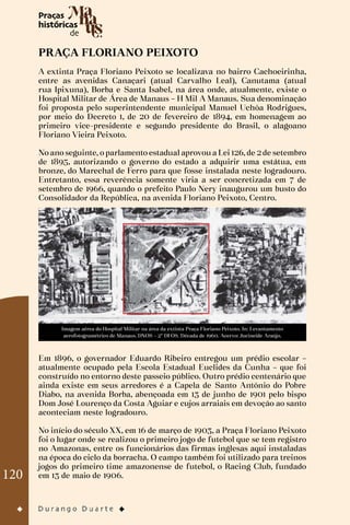 120
PRAÇA FLORIANO PEIXOTO
A extinta Praça Floriano Peixoto se localizava no bairro Cachoeirinha,
entre as avenidas Canaçari (atual Carvalho Leal), Canutama (atual
rua Ipixuna), Borba e Santa Isabel, na área onde, atualmente, existe o
Hospital Militar de Área de Manaus – H Mil A Manaus. Sua denominação
foi proposta pelo superintendente municipal Manuel Uchôa Rodrigues,
por meio do Decreto 1, de 20 de fevereiro de 1894, em homenagem ao
primeiro vice-presidente e segundo presidente do Brasil, o alagoano
Floriano Vieira Peixoto.
No ano seguinte, o parlamento estadual aprovou a Lei 126, de 2 de setembro
de 1895, autorizando o governo do estado a adquirir uma estátua, em
bronze, do Marechal de Ferro para que fosse instalada neste logradouro.
Entretanto, essa reverência somente viria a ser concretizada em 7 de
setembro de 1966, quando o prefeito Paulo Nery inaugurou um busto do
Consolidador da República, na avenida Floriano Peixoto, Centro.
Imagem aérea do Hospital Militar na área da extinta Praça Floriano Peixoto. In: Levantamento
aerofotogramétrico de Manaus. DNOS – 2º DFOS. Década de 1960. Acervo: Jucineide Araújo.
Em 1896, o governador Eduardo Ribeiro entregou um prédio escolar –
atualmente ocupado pela Escola Estadual Euclides da Cunha – que foi
construído no entorno deste passeio público. Outro prédio centenário que
ainda existe em seus arredores é a Capela de Santo Antônio do Pobre
Diabo, na avenida Borba, abençoada em 13 de junho de 1901 pelo bispo
Dom José Lourenço da Costa Aguiar e cujos arraiais em devoção ao santo
aconteciam neste logradouro.
No início do século XX, em 16 de março de 1903, a Praça Floriano Peixoto
foi o lugar onde se realizou o primeiro jogo de futebol que se tem registro
no Amazonas, entre os funcionários das firmas inglesas aqui instaladas
na época do ciclo da borracha. O campo também foi utilizado para treinos
jogos do primeiro time amazonense de futebol, o Racing Club, fundado
em 13 de maio de 1906.
 