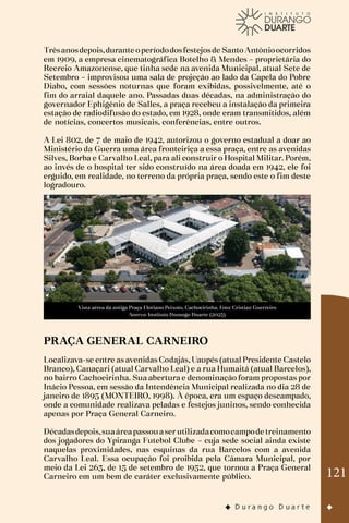121
Trêsanosdepois,durante operíododosfestejosde Santo Antônioocorridos
em 1909, a empresa cinematográfica Botelho & Mendes – proprietária do
Recreio Amazonense, que tinha sede na avenida Municipal, atual Sete de
Setembro – improvisou uma sala de projeção ao lado da Capela do Pobre
Diabo, com sessões noturnas que foram exibidas, possivelmente, até o
fim do arraial daquele ano. Passadas duas décadas, na administração do
governador Ephigênio de Salles, a praça recebeu a instalação da primeira
estação de radiodifusão do estado, em 1928, onde eram transmitidos, além
de notícias, concertos musicais, conferências, entre outros.
A Lei 802, de 7 de maio de 1942, autorizou o governo estadual a doar ao
Ministério da Guerra uma área fronteiriça a essa praça, entre as avenidas
Silves, Borba e Carvalho Leal, para ali construir o Hospital Militar. Porém,
ao invés de o hospital ter sido construído na área doada em 1942, ele foi
erguido, em realidade, no terreno da própria praça, sendo este o fim deste
logradouro.
Vista aérea da antiga Praça Floriano Peixoto, Cachoeirinha. Foto: Cristian Guerreiro
Acervo: Instituto Durango Duarte (2023)
PRAÇA GENERAL CARNEIRO
Localizava-se entre as avenidas Codajás, Uaupés (atual Presidente Castelo
Branco), Canaçari (atual Carvalho Leal) e a rua Humaitá (atual Barcelos),
no bairro Cachoeirinha. Sua abertura e denominação foram propostas por
Inácio Pessoa, em sessão da Intendência Municipal realizada no dia 28 de
janeiro de 1895 (MONTEIRO, 1998). À época, era um espaço descampado,
onde a comunidade realizava peladas e festejos juninos, sendo conhecida
apenas por Praça General Carneiro.
Décadasdepois,suaáreapassouaserutilizadacomocampode treinamento
dos jogadores do Ypiranga Futebol Clube – cuja sede social ainda existe
naquelas proximidades, nas esquinas da rua Barcelos com a avenida
Carvalho Leal. Essa ocupação foi proibida pela Câmara Municipal, por
meio da Lei 263, de 15 de setembro de 1952, que tornou a Praça General
Carneiro em um bem de caráter exclusivamente público.
 