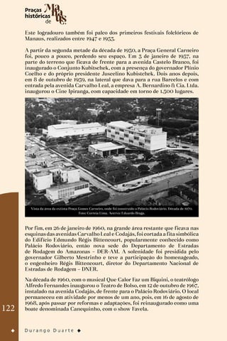 122
Este logradouro também foi palco dos primeiros festivais folclóricos de
Manaus, realizados entre 1947 e 1953.
A partir da segunda metade da década de 1950, a Praça General Carneiro
foi, pouco a pouco, perdendo seu espaço. Em 3 de janeiro de 1957, na
parte do terreno que ficava de frente para a avenida Castelo Branco, foi
inaugurado o Conjunto Kubitschek, com a presença do governador Plínio
Coelho e do próprio presidente Juscelino Kubistchek. Dois anos depois,
em 8 de outubro de 1959, na lateral que dava para a rua Barcelos e com
entrada pela avenida Carvalho Leal, a empresa A. Bernardino & Cia. Ltda.
inaugurou o Cine Ipiranga, com capacidade em torno de 1.500 lugares.
Vista da área da extinta Praça Gomes Carneiro, onde foi construído o Palácio Rodoviário. Década de 1970.
Foto: Correia Lima. Acervo: Eduardo Braga.
Por fim, em 26 de janeiro de 1960, na grande área restante que ficava nas
esquinas das avenidas Carvalho Leal e Codajás, foi cortada a fita simbólica
do Edifício Edmundo Régis Bittencourt, popularmente conhecido como
Palácio Rodoviário, então nova sede do Departamento de Estradas
de Rodagem do Amazonas – DER-AM. A solenidade foi presidida pelo
governador Gilberto Mestrinho e teve a participação do homenageado,
o engenheiro Régis Bittencourt, diretor do Departamento Nacional de
Estradas de Rodagem – DNER.
Na década de 1960, com o musical Que Calor Faz um Biquini, o teatrólogo
Alfredo Fernandes inaugurou o Teatro de Bolso, em 12 de outubro de 1967,
instalado na avenida Codajás, de frente para o Palácio Rodoviário. O local
permaneceu em atividade por menos de um ano, pois, em 16 de agosto de
1968, após passar por reformas e adaptações, foi reinaugurado como uma
boate denominada Canequinho, com o show Favela.
 