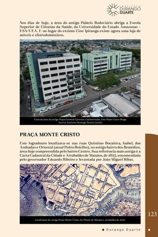 123
Nos dias de hoje, a área do antigo Palácio Rodoviário abriga a Escola
Superior de Ciências da Saúde, da Universidade do Estado Amazonas –
ESA/UEA. E no lugar do extinto Cine Ipiranga existe agora uma loja de
móveis e eletrodomésticos.
Vista da área da antiga Praça General Carneiro, Cachoeirinha. Foto Paulo Victor Braga
Acervo: Instituto Durango Duarte (2023)
PRAÇA MONTE CRISTO
Este logradouro localizava-se nas ruas Quintino Bocaiúva, Isabel, dos
Andradas e Oriental (atual Pedro Botelho), no antigo bairro dos Remédios,
área hoje compreendida pelo bairro Centro. Sua referência mais antiga é a
Carta Cadastral da Cidade e Arrabaldes de Manáos, de 1895, encomendada
pelo governador Eduardo Ribeiro e levantada por João Miguel Ribas.
Localização da antiga Praça Monte Cristo. In: Planta de Manáos e arrabaldes de 1906.
 