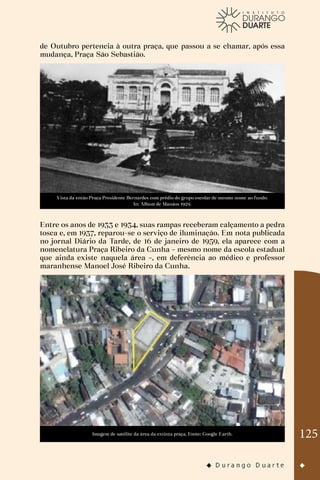125
de Outubro pertencia à outra praça, que passou a se chamar, após essa
mudança, Praça São Sebastião.
Vista da então Praça Presidente Bernardes com prédio do grupo escolar de mesmo nome ao fundo.
In: Album de Manáos 1929.
Entre os anos de 1933 e 1934, suas rampas receberam calçamento a pedra
tosca e, em 1937, reparou-se o serviço de iluminação. Em nota publicada
no jornal Diário da Tarde, de 16 de janeiro de 1959, ela aparece com a
nomenclatura Praça Ribeiro da Cunha – mesmo nome da escola estadual
que ainda existe naquela área –, em deferência ao médico e professor
maranhense Manoel José Ribeiro da Cunha.
Imagem de satélite da área da extinta praça. Fonte: Google Earth.
 