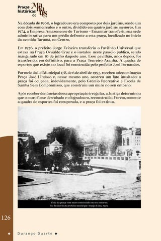126
Na década de 1960, o logradouro era composto por dois jardins, sendo um
com dois semicírculos e o outro, dividido em quatro jardins menores. Em
1974, a Empresa Amazonense de Turismo – Emamtur transferiu sua sede
administrativa para um prédio defronte a esta praça, localizado no início
da avenida Tarumã, no Centro.
Em 1976, o prefeito Jorge Teixeira transferiu o Pavilhão Universal que
estava na Praça Oswaldo Cruz e o instalou neste passeio público, sendo
inaugurado em 10 de julho daquele ano. Esse pavilhão, anos depois, foi
transferido, em definitivo, para a Praça Tenreiro Aranha. A quadra de
esportes que existe no local foi construída pelo prefeito José Fernandes.
PormeiodaLeiMunicipal178,de 6de abrilde 1993,recebeuadenominação
Praça José Lindoso e, nesse mesmo ano, ocorreu um fato inusitado: a
praça foi ocupada, indevidamente, pelo Grêmio Recreativo e Escola de
Samba Sem Compromisso, que construiu um muro no seu entorno.
Após receber denúncias dessa apropriação irregular, a Justiça determinou
que o muro fosse derrubado e o logradouro, reconstruído. Porém, somente
a quadra de esportes foi recuperada, e a praça foi extinta.
Vista da praça com muro construído em seu entorno.
In: Relatório do prefeito municipal Araújo Lima, 1929.
 
