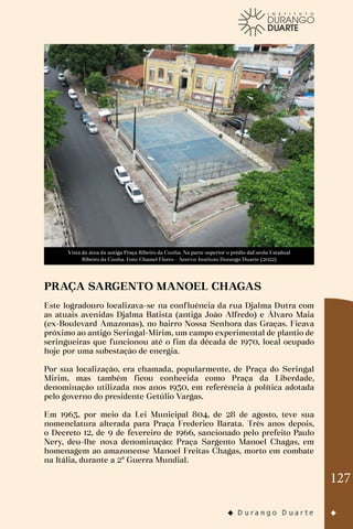 127
Vista da área da antiga Praça Ribeiro da Cunha. Na parte superior o prédio daEscola Estadual
Ribeiro da Cunha. Foto: Chamel Flores - Acervo: Instituto Durango Duarte (2022)
PRAÇA SARGENTO MANOEL CHAGAS
Este logradouro localizava-se na confluência da rua Djalma Dutra com
as atuais avenidas Djalma Batista (antiga João Alfredo) e Álvaro Maia
(ex-Boulevard Amazonas), no bairro Nossa Senhora das Graças. Ficava
próximo ao antigo Seringal-Mirim, um campo experimental de plantio de
seringueiras que funcionou até o fim da década de 1970, local ocupado
hoje por uma subestação de energia.
Por sua localização, era chamada, popularmente, de Praça do Seringal
Mirim, mas também ficou conhecida como Praça da Liberdade,
denominação utilizada nos anos 1930, em referência à política adotada
pelo governo do presidente Getúlio Vargas.
Em 1963, por meio da Lei Municipal 804, de 28 de agosto, teve sua
nomenclatura alterada para Praça Frederico Barata. Três anos depois,
o Decreto 12, de 9 de fevereiro de 1966, sancionado pelo prefeito Paulo
Nery, deu-lhe nova denominação: Praça Sargento Manoel Chagas, em
homenagem ao amazonense Manoel Freitas Chagas, morto em combate
na Itália, durante a 2ª Guerra Mundial.
 