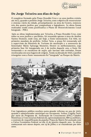 13
De Jorge Teixeira aos dias de hoje
O complexo formado pela Praça Oswaldo Cruz e os seus jardins existiu
até 1975, quando o prefeito Jorge Teixeira, com o objetivo de reestruturar
o sistema viário da cidade, principalmente na área do Centro, removeu
três dos quatro jardins que compunham o logradouro. As obras foram
realizadas tendo como justificativa o Plano de Desenvolvimento Local
Integrado – PDLI.
Após as obras implementadas por Teixeira, a Praça Oswaldo Cruz, com
todos os seus jardins e pavilhões, foi resumida apenas à área do Jardim
Santos Dumont, onde está, até hoje, a fonte-monumento. Em 1991, no
primeiro mandato do prefeito Arthur Neto, a praça foi restaurada sob
a supervisão da Diretoria de Turismo do município e a assessoria do
historiador Mário Ypiranga Monteiro. Dentre os melhoramentos, cuja
primeira fase foi inaugurada em 5 de junho daquele ano, a fonte foi
restaurada e as esculturas de anjos, que haviam sido retiradas, foram
recolocadas em seus lugares de origem. Ainda na década de 1990, o jardim
triangular com a fonte-monumento foi “integrado” ao Parque da Matriz.
Vista parcial da Praça Oswaldo Cruz e dos jardins da Matriz. Ao centro, o jardim triangular com a fonte
monumental e a fachada do Aviaquário. Na lateral direita, o Obelisco e o Relógio Municipal. Ao fundo, a
Catedral Metropolitana e a cúpula do Teatro Amazonas. Acervo Sesc – Moacir Andrade [s.d.].
Este logradouro público recebeu outra grande reforma no ano de 2015,
quando o administrador municipal era novamente Arthur Virgílio Neto,
por meio do Programa de Aceleração do Crescimento (PAC) Cidades
Históricas 2. Com recursos federais de, aproximadamente, R$ 6,5 milhões,
o contrato de requalificação da popular Praça da Matriz foi assinado com
a Caixa Econômica Federal no dia 13 de janeiro daquele ano. As obras
começaram seis meses depois, em 14 de julho, e se estenderam por dois
anos.
 