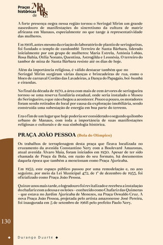 130
A forte presença negra nessa região tornou o Seringal Mirim um grande
nascedouro de manifestações do sincretismo da cultura de matriz
africana em Manaus, especialmente no que tange à representatividade
das mulheres.
Em1908,antesmesmodacriaçãodolaboratóriode plantiode seringueiras,
foi fundado o templo de candomblé Terreiro de Santa Bárbara, liderado
inicialmente por um grupo de mulheres: Maria Estrela, Antônia Lobão,
Rosa Bahia, Otília Nonato, Quentina, Astrogilda e Leonésia. O terreiro do
tambor de mina de Santa Bárbara resiste até os dias de hoje.
Além da importância religiosa, é válido destacar também que no
Seringal Mirim surgiram várias danças e brincadeiras de rua, como o
bloco de carnaval Cordão das Lavadeiras, a Dança do Papagaio, boi-bumbá
e cirandas.
No final da década de 1970, a área com mais de cem árvores de seringueira
tornou-se uma reserva fundiária estadual, onde seria instalado o Museu
do Seringueiro,oque nãochegouaacontecer.Poucoapouco,osmoradores
foram sendo retirados do local por causa da exploração imobiliária, sendo
construída uma subestação de energia em boa parte do terreno.
Eraofimde umlugarque hoje poderiaserconsideradoosegundoquilombo
urbano de Manaus, com toda a importância de suas manifestações
religiosas e culturais e de sua simbologia histórica.
PRAÇA JOÃO PESSOA (Bola do Olímpico)
Os trabalhos de terraplenagem desta praça que ficava localizada no
cruzamento da avenida Constantino Nery com a Boulevard Amazonas,
atual avenida Álvaro Maia, foram iniciados em 1950. Apesar de ter sido
chamada de Praça da Bola, em razão do seu formato, há documentos
daquela época que também a mencionam como Praça Ajuricaba.
Em 1952, este espaço público passou por uma remodelação e, no ano
seguinte, por meio da Lei Municipal 472, de 1º de dezembro de 1953, foi
oficializado como Praça João Pessoa.
Quinze anosmaistarde,ologradourofoirevitalizadoe recebeuainstalação
dochafarizcomadeusae osleões–conhecidocomoChafarizdasQuimeras
– que estava no Jardim Ajuricaba de Menezes, na Praça Oswaldo Cruz. A
nova Praça João Pessoa, projetada pelo artista amazonense José Pereira,
foi inaugurada em 5 de setembro de 1968 pelo prefeito Paulo Nery.
 