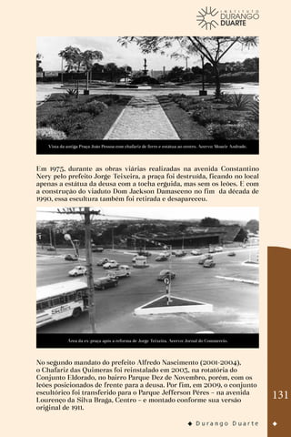 131
Vista da antiga Praça João Pessoa com chafariz de ferro e estátua ao centro. Acervo: Moacir Andrade.
Em 1975, durante as obras viárias realizadas na avenida Constantino
Nery pelo prefeito Jorge Teixeira, a praça foi destruída, ficando no local
apenas a estátua da deusa com a tocha erguida, mas sem os leões. E com
a construção do viaduto Dom Jackson Damasceno no fim da década de
1990, essa escultura também foi retirada e desapareceu.
Área da ex-praça após a reforma de Jorge Teixeira. Acervo: Jornal do Commercio.
No segundo mandato do prefeito Alfredo Nascimento (2001-2004),
o Chafariz das Quimeras foi reinstalado em 2003, na rotatória do
Conjunto Eldorado, no bairro Parque Dez de Novembro, porém, com os
leões posicionados de frente para a deusa. Por fim, em 2009, o conjunto
escultórico foi transferido para o Parque Jefferson Péres – na avenida
Lourenço da Silva Braga, Centro – e montado conforme sua versão
original de 1911.
 