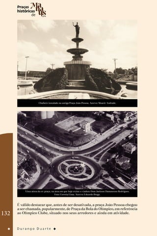 132
Chafariz instalado na antiga Praça João Pessoa. Acervo: Moacir Andrade.
Vista aérea da ex-praça, na área em que hoje existe o viaduto Dom Jackson Damasceno Rodrigues.
Foto: Correia Lima. Acervo: Eduardo Braga.
É válido destacar que, antes de ser desativada, a praça João Pessoa chegou
a ser chamada, popularmente, de Praça da Bola do Olímpico, em referência
ao Olímpico Clube, situado nos seus arredores e ainda em atividade.
 