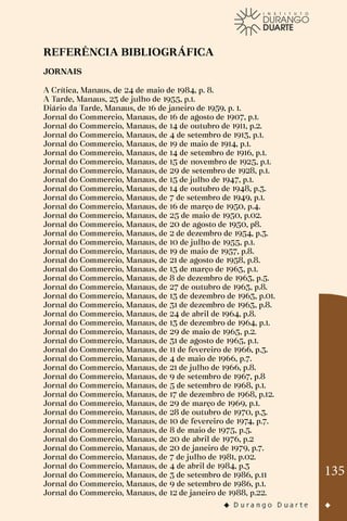 135
REFERÊNCIA BIBLIOGRÁFICA
JORNAIS
A Crítica, Manaus, de 24 de maio de 1984, p. 8.
A Tarde, Manaus, 23 de julho de 1955, p.1.
Diário da Tarde, Manaus, de 16 de janeiro de 1959, p. 1.
Jornal do Commercio, Manaus, de 16 de agosto de 1907, p.1.
Jornal do Commercio, Manaus, de 14 de outubro de 1911, p.2.
Jornal do Commercio, Manaus, de 4 de setembro de 1913, p.1.
Jornal do Commercio, Manaus, de 19 de maio de 1914, p.1.
Jornal do Commercio, Manaus, de 14 de setembro de 1916, p.1.
Jornal do Commercio, Manaus, de 15 de novembro de 1925, p.1.
Jornal do Commercio, Manaus, de 29 de setembro de 1928, p.1.
Jornal do Commercio, Manaus, de 15 de julho de 1947, p.1.
Jornal do Commercio, Manaus, de 14 de outubro de 1948, p.3.
Jornal do Commercio, Manaus, de 7 de setembro de 1949, p.1.
Jornal do Commercio, Manaus, de 16 de março de 1950, p.4.
Jornal do Commercio, Manaus, de 25 de maio de 1950, p.02.
Jornal do Commercio, Manaus, de 20 de agosto de 1950, p8.
Jornal do Commercio, Manaus, de 2 de dezembro de 1954, p.3.
Jornal do Commercio, Manaus, de 10 de julho de 1955, p.1.
Jornal do Commercio, Manaus, de 19 de maio de 1957, p.8.
Jornal do Commercio, Manaus, de 21 de agosto de 1958, p.8.
Jornal do Commercio, Manaus, de 13 de março de 1963, p.1.
Jornal do Commercio, Manaus, de 8 de dezembro de 1963, p.5.
Jornal do Commercio, Manaus, de 27 de outubro de 1963, p.8.
Jornal do Commercio, Manaus, de 13 de dezembro de 1963, p.01.
Jornal do Commercio, Manaus, de 31 de dezembro de 1963, p.8.
Jornal do Commercio, Manaus, de 24 de abril de 1964, p.8.
Jornal do Commercio, Manaus, de 13 de dezembro de 1964, p.1.
Jornal do Commercio, Manaus, de 29 de maio de 1965, p.2.
Jornal do Commercio, Manaus, de 31 de agosto de 1965, p.1.
Jornal do Commercio, Manaus, de 11 de fevereiro de 1966, p.3.
Jornal do Commercio, Manaus, de 4 de maio de 1966, p.7.
Jornal do Commercio, Manaus, de 21 de julho de 1966, p.8.
Jornal do Commercio, Manaus, de 9 de setembro de 1967, p.8
Jornal do Commercio, Manaus, de 5 de setembro de 1968, p.1.
Jornal do Commercio, Manaus, de 17 de dezembro de 1968, p.12.
Jornal do Commercio, Manaus, de 29 de março de 1969, p.1.
Jornal do Commercio, Manaus, de 28 de outubro de 1970, p.3.
Jornal do Commercio, Manaus, de 10 de fevereiro de 1974, p.7.
Jornal do Commercio, Manaus, de 8 de maio de 1975, p.5.
Jornal do Commercio, Manaus, de 20 de abril de 1976, p.2
Jornal do Commercio, Manaus, de 20 de janeiro de 1979, p.7.
Jornal do Commercio, Manaus, de 7 de julho de 1981, p.02.
Jornal do Commercio, Manaus, de 4 de abril de 1984, p.3
Jornal do Commercio, Manaus, de 3 de setembro de 1986, p.11
Jornal do Commercio, Manaus, de 9 de setembro de 1986, p.1.
Jornal do Commercio, Manaus, de 12 de janeiro de 1988, p.22.
 
