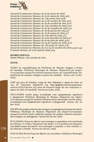 136
Jornal do Commercio, Manaus, de 10 de março de 1990
Jornal do Commercio, Manaus, de 15 de março de 1990, p10.
Jornal do Commercio, Manaus, de 7 de junho 1991, p.08.
Jornal do Commercio, Manaus, de 10 de outubro de 1991, p.07.
Jornal do Commercio, Manaus, de 26 de outubro de 1991, p.07.
Jornal do Commercio, Manaus, de 5 de setembro de 1993, p.10.
Jornal do Commercio, Manaus, de 26 de setembro de 1993, p.2.
Jornal do Commercio, Manaus, de 28 de janeiro de1 995, p.7
Jornal do Commercio, Manaus, de 23 de março de 1995, p.7
Jornal do Commercio, Manaus, de 11 de abril de 1995, p.7.
Jornal do Commercio, Manaus, de 19 de dezembro de 1995, p.7
Jornal do Commercio, Manaus, de 16 de julho de 1998, p.03.
Jornal do Commercio, Manaus, de 24 de outubro de 1998, p.07.
Jornal do Commercio, Manaus, de 1 de junho de 2006, p.19.
Jornal do Commercio, Manaus, de 23 e 24 de outubro de 2006, p.43 e 44.
O Jornal, Manaus, de 11 de maio de 1958, p.14.
DIÁRIO OFICIAL:
Diário Oficial, 11 de outubro de 1912.
SITES:
AÇÕES de requalificação da Prefeitura de Manaus chegam à Praça
da Saudade. Prefeitura Municipal de Manaus. Disponível em: https://
www.manaus.am.gov.br/noticias/manaus/acoes-de-requalificacao-da-
prefeitura-de-manaus-chegam-a-praca-da-saudade/ Acesso em: 13 dez.
2022.
COM 145 anos de história, Largo de São Sebastião é opção de lazer no
Am. G1 Amazonas. Disponível em: http://g1.globo.com/am/amazonas/
noticia/2013/04/com-145-anos-de-historia-largo-de-sao-sebastiao-e-
opcao-de-lazer-no-am.html. Acesso em 15 dez. 2022.
EDUCANDOS recebe praça revitalizada com equipamentos esportivos
e playground. Prefeitura Municipal de Manaus. Disponível em: https://
www.manaus.am.gov.br/noticias/infraestrutura/educandos-recebe-praca-
revitalizada-com-equipamentos-esportivos-e-playground/ Acesso em: 20
dez. 2022.
EQUIPES do projeto arboriza dão retoques no paisagismo da praça da matriz.
Prefeitura Municipal de Manaus. Disponível em: https://www.manaus.
am.gov.br/noticias/meio-ambiente/equipes-do-projeto-arboriza-manaus-
dao-retoques-no-paisagismo/ Acesso em: 30 nov. 2022.
INACABADA: Praça da Matriz será entregue à população sem conclusão
da reforma. A Crítica. Disponível em: https://www.acritica.com/manaus/
inacabada-praca-da-matriz-sera-entregue-a-populac-o-sem-conclus-o-
da-reforma-1.100518. Acesso em: 28 nov. 2022.
INAUGURAÇÃO da Praça da Matriz em novembro. Prefeitura Municipal
 