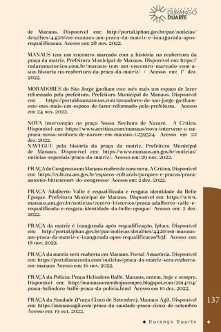 137
de Manaus. Disponível em: http://portal.iphan.gov.br/pac/noticias/
detalhes/4420/em-manaus-am-praca-da-matriz-e-inaugurada-apos-
requalificacao. Acesso em: 28 nov. 2022.
MANAUS tem um encontro marcado com a história na reabertura da
praça da matriz. Prefeitura Municipal de Manaus. Disponível em: https://
radaramazonico.com.br/manaus-tem-um-encontro-marcado-com-a-
sua-historia-na-reabertura-da-praca-da-matriz/ / Acesso em: 1º dez.
2022.
MORADORES do São Jorge ganham este mês mais um espaço de lazer
reformado pela prefeitura. Prefeitura Municipal de Manaus. Disponível
em: https://portaldoamazonas.com/moradores-do-sao-jorge-ganham-
este-mes-mais-um-espaco-de-lazer-reformado-pela-prefeitura. Acesso
em: 24 nov. 2022.
NOVA intervenção na praça Nossa Senhora de Nazaré. A Crítica.
Disponível em: https://www.acritica.com/manaus/nova-intervenc-o-na-
praca-nossa-senhora-de-nazare-em-manaus-1.239324. Acesso em 22
dez. 2022.
NAVEGUE pela história da praça da matriz. Prefeitura Municipal
de Manaus. Disponível em: https://www.manaus.am.gov.br/noticias/
noticias-especiais/praca-da-matriz/. Acesso em: 29 nov. 2022.
PRAÇAdoCongressoemManausreabre de caranova. ACrítica.Disponível
em: https://cultura.am.gov.br/espacos-culturais/parques-e-pracas/praca-
antonio-bittencourt-do-congresso/ Acesso em: 2 dez. 2022.
PRAÇA Adalberto Valle é requalificada e resgata identidade da Belle
Époque. Prefeitura Municipal de Manaus. Disponível em: https://www.
manaus.am.gov.br/noticias/centro-historico/praca-adalberto-valle-e-
requalificada-e-resgata-identidade-da-belle-epoque/ Acesso em: 2 dez.
2022.
PRAÇA da matriz é inaugurada após requalificação. Iphan. Disponível
em: http://portal.iphan.gov.br/pac/noticias/detalhes/4420/em-manaus-
am-praca-da-matriz-e-inaugurada-apos-requalificacao%3E Acesso em:
18 nov. 2022.
PRAÇA da matriz será reaberta em Manaus. Portal Amazônia. Disponível
em: https://portalamazonia.com/noticias/praca-da-matriz-sera-reaberta-
em-manaus Acesso em: 16 nov. 2022.
PRAÇA da Polícia: Praça Heliodoro Balbi. Manaus, ontem, hoje e sempre.
Disponível em: http://manausontemhojesempre.blogspot.com/2014/04/
praca-heliodoro-balbi-praca-da-policia.html Acesso em 10 dez. 2022.
PRAÇA da Saudade (Praça Cinco de Setembro). Manaus Ágil. Disponível
em: https://manausagil.com/praca-da-saudade-praca-cinco-de-setembro
Acesso em: 19 out. 2022.
 