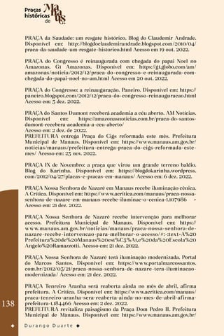 138
PRAÇA da Saudade: um resgate histórico. Blog do Claudemir Andrade.
Disponível em: http://blogdoclaudemirandrade.blogspot.com/2010/04/
praca-da-saudade-um-resgate-historico.html Acesso em 19 out. 2022.
PRAÇA do Congresso é reinaugurada com chegada do papai Noel no
Amazonas. G1 Amazonas. Disponível em: https://g1.globo.com/am/
amazonas/noticia/2012/12/praca-do-congresso-e-reinaugurada-com-
chegada-do-papai-noel-no-am.html Acesso em 20 out. 2022.
PRAÇA do Congresso: a reinauguração. Paneiro. Disponível em: https://
paneiro.blogspot.com/2012/12/praca-do-congresso-reinauguracao.html
Acesso em: 5 dez. 2022.
PRAÇA do Santos Dumont receberá academia a céu aberto. AM Notícias.
Disponível em: https://amazonasnoticias.com.br/praca-do-santos-
dumont-recebera-academia-a-ceu-aberto/
Acesso em: 2 dez. de 2022.
PREFEITURA entrega Praça do Cigs reformada este mês. Prefeitura
Municipal de Manaus. Disponível em: https://www.manaus.am.gov.br/
noticias/manaus/prefeitura-entrega-praca-do-cigs-reformada-este-
mes/ Acesso em: 23 nov. 2022.
PRAÇA IX de Novembro: a praça que virou um grande terreno baldio.
Blog do Karinha. Disponível em: https://blogdokarinha.wordpress.
com/2012/04/27/placas-e-pracas-em-manaus/ Acesso em: 6 dez. 2022.
PRAÇA Nossa Senhora de Nazaré em Manaus recebe iluminação cênica.
A Crítica. Disponível em: https://www.acritica.com/manaus/praca-nossa-
senhora-de-nazare-em-manaus-recebe-iluminac-o-cenica-1.107986 >
Acesso em: 21 dez. 2022.
PRAÇA Nossa Senhora de Nazaré recebe intervenção para melhorar
acesso. Prefeitura Municipal de Manaus. Disponível em: https://
www.manaus.am.gov.br/noticias/manaus/praca-nossa-senhora-de-
nazare-recebe-intervencao-para-melhorar-o-acesso/#:~:text=A%20
Prefeitura%20de%20Manaus%20est%C3%A1,e%20da%20Escola%20
Angelo%20Ramazzotti. Acesso em: 21 dez. 2022.
PRAÇA Nossa Senhora de Nazaré terá iluminação modernizada. Portal
do Marcos Santos. Disponível em: https://www.portalmarcossantos.
com.br/2012/03/21/praca-nossa-senhora-de-nazare-tera-iluminacao-
modernizada/ Acesso em: 21 dez. 2022.
PRAÇA Tenreiro Aranha será reaberta ainda no mês de abril, afirma
prefeitura. A Crítica. Disponível em: https://www.acritica.com/manaus/
praca-tenreiro-aranha-sera-reaberta-ainda-no-mes-de-abril-afirma-
prefeitura-1.184466 Acesso em: 2 dez. 2022.
PREFEITURA revitaliza paisagismo da Praça Dom Pedro II. Prefeitura
Municipal de Manaus. Disponível em: https://www.manaus.am.gov.br/
 