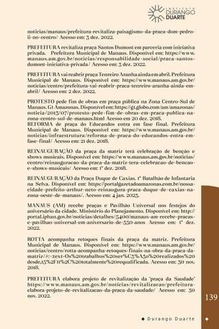 139
noticias/manaus/prefeitura-revitaliza-paisagismo-da-praca-dom-pedro-
ii-no-centro/ Acesso em: 3 dez. 2022.
PREFEITURA revitaliza praça Santos Dumont em parceria com iniciativa
privada. Prefeitura Municipal de Manaus. Disponível em: https://www.
manaus.am.gov.br/noticias/responsabilidade-social/praca-santos-
dumont-iniciativa-privada/ Acesso em: 3 dez. 2022.
PREFEITURAvaireabrirpraçaTenreiro Aranhaaindaemabril.Prefeitura
Municipal de Manaus. Disponível em: https://www.manaus.am.gov.br/
noticias/centro/prefeitura-vai-reabrir-praca-tenreiro-aranha-ainda-em-
abril/ Acesso em: 2 dez. 2022.
PROTESTO pede fim de obras em praça pública na Zona Centro-Sul de
Manaus. G1 Amazonas. Disponível em: https://g1.globo.com/am/amazonas/
noticia/2013/07/protesto-pede-fim-de-obras-em-praca-publica-na-
zona-centro-sul-de-manaus.html Acesso em 20 dez. 2018.
REFORMA de praça do Educandos entra em fase final. Prefeitura
Municipal de Manaus. Disponível em: https://www.manaus.am.gov.br/
noticias/infraestrutura/reforma-de-praca-do-educandos-entra-em-
fase-final/ Acesso em: 21 dez. 2018.
REINAUGURAÇÃO da praça da matriz terá celebração de benção e
shows musicais. Disponível em: https://www.manaus.am.gov.br/noticias/
centro/reinauguracao-da-praca-da-matriz-tera-celebracao-de-bencao-
e-shows-musicais/ Acesso em: 1º dez. 2018.
REINAUGURAÇÃO da Praça Duque de Caxias. 1º Batalhão de Infantaria
na Selva. Disponível em: https://portalgazetadoamazonas.com.br/nossa-
cidade-prefeito-arthur-neto-reinaugura-praca-duque-de-caxias-na-
zona-oeste-de-manaus/. Acesso em: 4 jan. 2023.
MANAUS (AM) recebe praças e Pavilhão Universal nos festejos do
aniversário da cidade. Ministério do Planejamento. Disponível em: http://
portal.iphan.gov.br/noticias/detalhes/5400/manaus-am-recebe-pracas-
e-pavilhao-universal-em-aniversario-de-350-anos Acesso em: 1º dez.
2022.
ROTTA acompanha retoques finais da praça da matriz. Prefeitura
Municipal de Manaus. Disponível em: https://www.manaus.am.gov.br/
noticias/centro/rotta-acompanha-retoques-finais-na-obra-da-praca-da-
matriz/#:~:text=Os%20trabalhos%20ser%C3%A3o%20realizados%20
desde,15%2F11%2C%20totalmente%20requalificada. Acesso em: 30 nov.
2018.
PREFEITURA elabora projeto de revitalização da ‘praça da Saudade’
https://www.manaus.am.gov.br/noticias/revitalizacao/prefeitura-
elabora-projeto-de-revitalizacao-da-praca-da-saudade/ Acesso em: 30
nov. 2022.
 