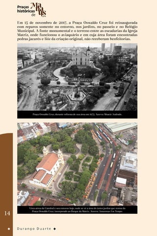14
Em 15 de novembro de 2017, a Praça Oswaldo Cruz foi reinaugurada
com reparos somente no entorno, nos jardins, no passeio e no Relógio
Municipal. A fonte monumental e o terreno entre as escadarias da Igreja
Matriz, onde funcionou o aviaquário e em cuja área foram encontradas
pedras jacarés e lióz da criação original, não receberam benfeitorias.
Praça Oswaldo Cruz, durante reforma de sua área em 1975. Acervo: Moacir Andrade.
Vista aérea da Catedral e seu entorno hoje, onde se vê a área do único jardim que restou da
Praça Oswaldo Cruz, incorporado ao Parque da Matriz. Acervo: Amazonas Em Tempo.
 