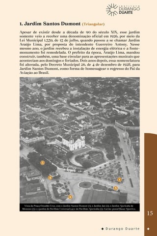 15
1. Jardim Santos Dumont (Triangular)
Apesar de existir desde a década de 90 do século XIX, esse jardim
somente veio a receber uma denominação oficial em 1926, por meio da
Lei Municipal 1.339, de 15 de julho, quando passou a se chamar Jardim
Araújo Lima, por proposta do intendente Guerreiro Antony. Nesse
mesmo ano, o jardim recebeu a instalação de energia elétrica e a fonte-
monumento foi remodelada. O prefeito da época, Araújo Lima, mandou
construir, também, uma base circular para as apresentações musicais que
aconteciam aos domingos e feriados. Dois anos depois, essa nomenclatura
foi alterada, pelo Decreto Municipal 26, de 4 de dezembro de 1928, para
Jardim Santos Dumont, como forma de homenagear o regresso do Pai da
Aviação ao Brasil.
Vista da Praça Oswaldo Cruz, com o Jardim Santos Dumont (1), o Jardim Jaú (2), o Jardim Ajuricaba de
Menezes (3) e o jardim do Pavilhão Universal (4) e do Pavilhão Ajuricaba (5). Cartão-postal Bazar Sportivo.
 