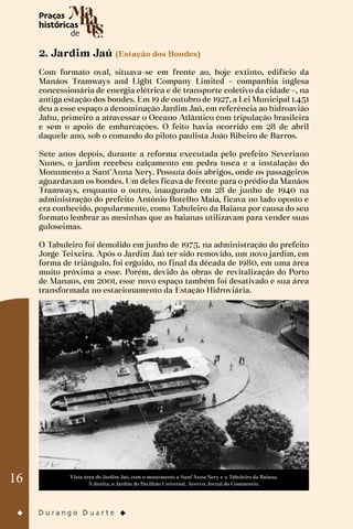 16
2. Jardim Jaú (Estação dos Bondes)
Com formato oval, situava-se em frente ao, hoje extinto, edifício da
Manáos Tramways and Light Company Limited – companhia inglesa
concessionária de energia elétrica e de transporte coletivo da cidade –, na
antiga estação dos bondes. Em 19 de outubro de 1927, a Lei Municipal 1.451
deu a esse espaço a denominação Jardim Jaú, em referência ao hidroavião
Jahu, primeiro a atravessar o Oceano Atlântico com tripulação brasileira
e sem o apoio de embarcações. O feito havia ocorrido em 28 de abril
daquele ano, sob o comando do piloto paulista João Ribeiro de Barros.
Sete anos depois, durante a reforma executada pelo prefeito Severiano
Nunes, o jardim recebeu calçamento em pedra tosca e a instalação do
Monumento a Sant’Anna Nery. Possuía dois abrigos, onde os passageiros
aguardavam os bondes. Um deles ficava de frente para o prédio da Manáos
Tramways, enquanto o outro, inaugurado em 28 de junho de 1940 na
administração do prefeito Antônio Botelho Maia, ficava no lado oposto e
era conhecido, popularmente, como Tabuleiro da Baiana por causa do seu
formato lembrar as mesinhas que as baianas utilizavam para vender suas
guloseimas.
O Tabuleiro foi demolido em junho de 1975, na administração do prefeito
Jorge Teixeira. Após o Jardim Jaú ter sido removido, um novo jardim, em
forma de triângulo, foi erguido, no final da década de 1980, em uma área
muito próxima a esse. Porém, devido às obras de revitalização do Porto
de Manaus, em 2001, esse novo espaço também foi desativado e sua área
transformada no estacionamento da Estação Hidroviária.
Vista área do Jardim Jaú, com o monumento a Sant’Anna Nery e o Tabuleiro da Baiana.
À direita, o Jardim do Pavilhão Universal. Acervo: Jornal do Commercio.
 