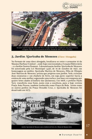17
No canto superior esquerdo, área onde ficava o antigo Jardim Jaú, ocupada por uma praça de forma
triangular. Hoje, um estacionamento do Porto. Década de 1990. Acervo: A Crítica.
3. Jardim Ajuricaba de Menezes (Clave Alongada)
No formato de uma clave alongada, localizava-se entre o armazém 10 da
Manáos Harbour Limited –, onde hoje está instalada a Estação Hidroviária
–e oJardim SantosDumont. AdenominaçãoJardim Ajuricabade Menezes
foi autorizada pela Lei Municipal 1.450, de 19 de outubro de 1927, em
homenagem ao médico Ajuricaba Martins de Menezes, filho de Olímpio
José Martins de Menezes, artista que projetou esse jardim. Nele, existiam
duas estatuetas e um chafariz de ferro, em cuja parte superior havia a
estátua de uma mulher segurando uma tocha e sua base era composta por
quatro leões alados (Chafariz das Quimeras). Em 1968, o prefeito Paulo
Nery transferiu essa fonte, junto com a escultura, para a hoje extinta
Praça João Pessoa, também conhecida como Praça da Bola. Assim como
os outros jardins da Praça Oswaldo Cruz, o Ajuricaba de Menezes foi
desativado em 1975.
Jardim Ajuricaba de Menezes com o chafariz de ferro. In: Album de Manáos 1929.
 