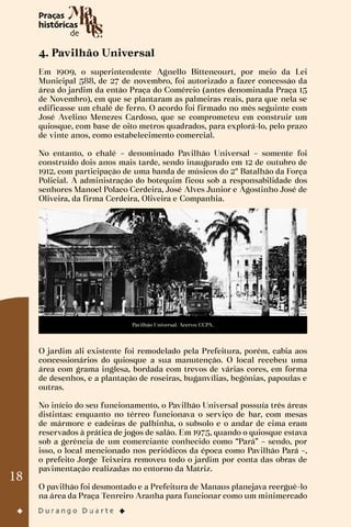 18
4. Pavilhão Universal
Em 1909, o superintendente Agnello Bittencourt, por meio da Lei
Municipal 588, de 27 de novembro, foi autorizado a fazer concessão da
área do jardim da então Praça do Comércio (antes denominada Praça 15
de Novembro), em que se plantaram as palmeiras reais, para que nela se
edificasse um chalé de ferro. O acordo foi firmado no mês seguinte com
José Avelino Menezes Cardoso, que se comprometeu em construir um
quiosque, com base de oito metros quadrados, para explorá-lo, pelo prazo
de vinte anos, como estabelecimento comercial.
No entanto, o chalé – denominado Pavilhão Universal – somente foi
construído dois anos mais tarde, sendo inaugurado em 12 de outubro de
1912, com participação de uma banda de músicos do 2º Batalhão da Força
Policial. A administração do botequim ficou sob a responsabilidade dos
senhores Manoel Polaco Cerdeira, José Alves Junior e Agostinho José de
Oliveira, da firma Cerdeira, Oliveira e Companhia.
Pavilhão Universal. Acervo: CCPA.
O jardim ali existente foi remodelado pela Prefeitura, porém, cabia aos
concessionários do quiosque a sua manutenção. O local recebeu uma
área com grama inglesa, bordada com trevos de várias cores, em forma
de desenhos, e a plantação de roseiras, buganvílias, begônias, papoulas e
outras.
No início do seu funcionamento, o Pavilhão Universal possuía três áreas
distintas: enquanto no térreo funcionava o serviço de bar, com mesas
de mármore e cadeiras de palhinha, o subsolo e o andar de cima eram
reservados à prática de jogos de salão. Em 1975, quando o quiosque estava
sob a gerência de um comerciante conhecido como “Pará” – sendo, por
isso, o local mencionado nos periódicos da época como Pavilhão Pará –,
o prefeito Jorge Teixeira removeu todo o jardim por conta das obras de
pavimentação realizadas no entorno da Matriz.
O pavilhão foi desmontado e a Prefeitura de Manaus planejava reerguê-lo
na área da Praça Tenreiro Aranha para funcionar como um minimercado
 