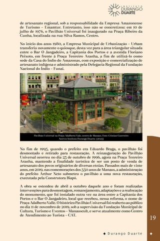 19
de artesanato regional, sob a responsabilidade da Empresa Amazonense
de Turismo – Emamtur. Entretanto, isso não se concretizou: em 10 de
julho de 1976, o Pavilhão Universal foi inaugurado na Praça Ribeiro da
Cunha, localizada na rua Silva Ramos, Centro.
No início dos anos 1980, a Empresa Municipal de Urbanização – Urbam
transferiu novamente o quiosque, desta vez para a área triangular situada
entre o Bar O Jangadeiro, a Capitania dos Portos e a avenida Floriano
Peixoto, em frente à Praça Tenreiro Aranha, a fim de utilizá-lo como
sede da Casa do Índio do Amazonas, com exposição e comercialização de
artesanato indígena e administrado pela Delegacia Regional da Fundação
Nacional do Índio – Funai.
Pavilhão Universal na Praça Adalberto Vale, centro de Manaus. Foto: Cristian Guerreiro
Acervo: Instituto Durango Duarte. (2023)
No fim de 1995, quando o prefeito era Eduardo Braga, o pavilhão foi
desmontado e retirado para restauração. A reinauguração do Pavilhão
Universal ocorreu no dia 23 de outubro de 1996, agora na Praça Tenreiro
Aranha, mantendo a finalidade turística de ser um posto de venda de
artesanato dos povos originários de diversas etnias. Passados mais de vinte
anos, em 2019, nas comemorações dos 350 anos de Manaus, a administração
do prefeito Arthur Neto submeteu o pavilhão a uma nova restauração,
executada pela Construtora Biapó.
A obra se estendeu de abril a outubro daquele ano e foram realizadas
intervençõesparadesmontagem,remanejamento,adaptaçõese arealocação
do monumento, que foi instalado outra vez na área entre a Capitania dos
Portos e o Bar O Jangadeiro, local que recebeu, nessa reforma, o nome de
Praça AdalbertoValle.OhistóricoPavilhãoUniversalfoireabertoaopúblico
no dia 11 de novembro de 2019, sob a supervisão da Fundação Municipal de
Cultura, Turismo e Eventos – Manauscult, e serve atualmente como Centro
de Atendimento ao Turista – CAT.
 