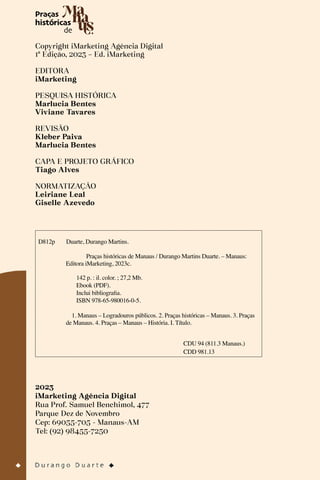 Copyright iMarketing Agência Digital
1ª Edição, 2023 – Ed. iMarketing
EDITORA
iMarketing
PESQUISA HISTÓRICA
Marlucia Bentes
Viviane Tavares
REVISÃO
Kleber Paiva
Marlucia Bentes
CAPA E PROJETO GRÁFICO
Tiago Alves
NORMATIZAÇÃO
Leiriane Leal
Giselle Azevedo
2023
iMarketing Agência Digital
Rua Prof. Samuel Benchimol, 477
Parque Dez de Novembro
Cep: 69055-705 - Manaus-AM
Tel: (92) 98455-7250
D812p Duarte, Durango Martins.
Praças históricas de Manaus / Durango Martins Duarte. – Manaus:
Editora iMarketing, 2023c.
1. Manaus – Logradouros públicos. 2. Praças históricas – Manaus. 3. Praças
de Manaus. 4. Praças – Manaus – História. I. Título.
142 p. : il. color. ; 27,2 Mb.
Ebook (PDF).
Inclui bibliografia.
ISBN 978-65-980016-0-5.
CDU 94 (811.3 Manaus.)
CDD 981.13
 