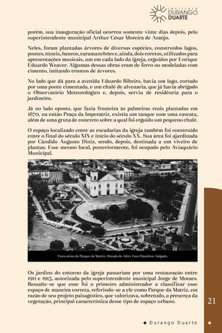 21
porém, sua inauguração oficial ocorreu somente vinte dias depois, pelo
superintendente municipal Arthur César Moreira de Araújo.
Neles, foram plantadas árvores de diversas espécies, construídos lagos,
pontes,túneis,bancos,caramanchõese,ainda,doiscoretos,utilizadospara
apresentações musicais, um em cada lado da igreja, erguidos por Enrique
Eduardo Weaver. Algumas dessas obras eram de ferro ou modeladas com
cimento, imitando troncos de árvores.
No lado que dá para a avenida Eduardo Ribeiro, havia um lago, cortado
por uma ponte cimentada, e um chalé de alvenaria, que já havia abrigado
o Observatório Meteorológico e, depois, serviu de residência para o
jardineiro.
Já no lado oposto, que fazia fronteira às palmeiras reais plantadas em
1870, na então Praça da Imperatriz, existia um tanque com uma cascata,
além de uma gruta de concreto sobre a qual foi erguido um pequeno chalé.
O espaço localizado entre as escadarias da igreja também foi construído
entre o final do século XIX e início do século XX. Sua área foi ajardinada
por Cândido Augusto Diniz, sendo, depois, destinada a um viveiro de
plantas. Esse mesmo local, posteriormente, foi ocupado pelo Aviaquário
Municipal.
Vista aérea do Parque da Matriz. Década de 1960. Foto: Hamilton Salgado.
Os jardins do entorno da igreja passariam por uma restauração entre
1911 e 1913, autorizada pelo superintendente municipal Jorge de Moraes.
Ressalte-se que esse foi o primeiro administrador a classificar esse
espaço de maneira correta, referindo-se a ele como Parque da Matriz, em
razão de seu projeto paisagístico, que valorizava, sobretudo, a presença da
vegetação, principal característica desse tipo de espaço urbano.
 