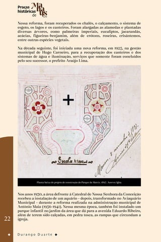22
Nessa reforma, foram recuperados os chalés, o calçamento, o sistema de
esgoto, os lagos e os canteiros. Foram alargadas as alamedas e plantadas
diversas árvores, como palmeiras imperiais, eucaliptos, jacarandás,
acácias, figueiras-benjamim, além de crótons, roseiras, crisântemos,
entre outras espécies vegetais.
Na década seguinte, foi iniciada uma nova reforma, em 1925, na gestão
municipal de Hugo Carneiro, para a recuperação dos canteiros e dos
sistemas de água e iluminação, serviços que somente foram concluídos
pelo seu sucessor, o prefeito Araújo Lima.
Planta baixa do projeto de construção do Parque da Matriz. 1897. Acervo: Igha.
Nos anos 1930, a área defronte à Catedral de Nossa Senhora da Conceição
recebeu a instalação de um aquário – depois, transformado no Aviaquário
Municipal – durante a reforma realizada na administração municipal de
Antônio Maia (1936-1941). Nessa mesma época, também foi instalado um
parque infantil no jardim da área que dá para a avenida Eduardo Ribeiro,
além de terem sido calçadas, em pedra tosca, as rampas que circundam a
igreja.
 