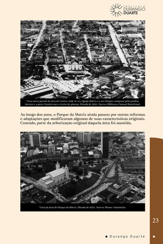 23
Vista aérea parcial da área do Centro, onde se vê a Igreja Matriz e o seu Parque, composto pelos jardins
laterais e a parte frontal com o viveiro de plantas. Década de 1920. Acervo: Biblioteca Samuel Benchimol.
Ao longo dos anos, o Parque da Matriz ainda passou por outras reformas
e adaptações que modificaram algumas de suas características originais.
Contudo, parte da arborização original daquela área foi mantida.
Vista da área do Parque da Matriz. Década de 1970. Acervo: Museu Amazônico.
 